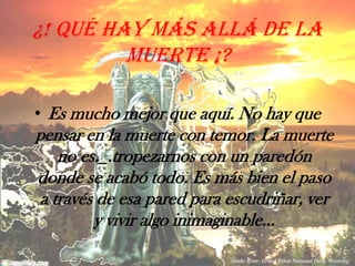 ¿! Qué hay más allá de la muerte ¡? Es mucho mejor que aquí. No hay que pensar en la muerte con temor. La muerte no es._.tropezarnos con un paredón donde se acabó todo. Es más bien el paso a través de esa pared para escudriñar, ver y vivir algo inimaginable…