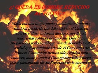 ¿! Queda el hombre reducido al polvo ¡?María era una mujer plena y totalmente humana, unido al hecho de que Ella está en el Cielo en cuerpo y alma en forma gloriosa, nos lleva a reflexionar sobre el destino que Dios tiene preparado a todo aquél que viva de acuerdo a esta verdad que aprendimos desde el Catecismo de Primera Comunión: hemos sido creados para conocer, amar y servir a Dios en esta vida y luego gozar plenamente de Su Presencia en la eternidad.