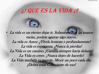 ¿! Que es la vida ¡?La vida es un eterno dejar ir. Solamente con las manos vacías, podrás agarrar algo nuevo.La vida es Amor. ¡Vívela honesta y profundamente!La vida es esperanza. ¡Nunca la pierdas!La Vida es un camino. ¡Camina siempre hacia delante!La Vida es creer. ¡Nunca dejes de hacerlo!La Vida también es muerte. Morir un poco cada día. ¡Debes estar Consciente de eso!