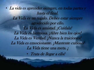 La vida es aprender siempre, en todas partes y hasta el final.La Vida es un regalo. Debes estar siempre agradecido por ello.La Vida es amistad. ¡Cuídala!La Vida es hermosa. ¡Abre bien los ojos!La Vida es Verdad. ¡Nunca la traiciones!La Vida es emocionante. ¡Mantente curioso!La Vida tiene una meta. ¡Trata de llegar a ella!