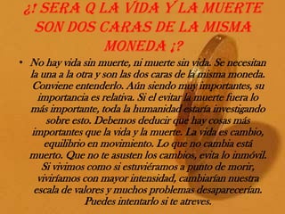 ¿! Sera q la vida y la muerte son dos caras de la misma moneda ¡?No hay vida sin muerte, ni muerte sin vida. Se necesitan la una a la otra y son las dos caras de la misma moneda. Conviene entenderlo. Aún siendo muy importantes, su importancia es relativa. Si el evitar la muerte fuera lo más importante, toda la humanidad estaría investigando sobre esto. Debemos deducir que hay cosas más importantes que la vida y la muerte. La vida es cambio, equilibrio en movimiento. Lo que no cambia está muerto. Que no te asusten los cambios, evita lo inmóvil. Si vivimos como si estuviéramos a punto de morir, viviríamos con mayor intensidad, cambiarían nuestra escala de valores y muchos problemas desaparecerían. Puedes intentarlo si te atreves.