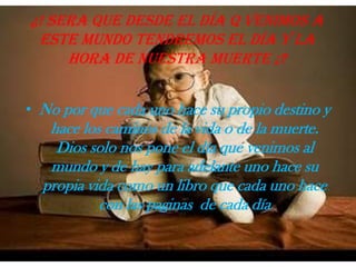 ¿! Sera que desde el día q venimos a este mundo tendremos el día y la hora de nuestra muerte ¡?No por que cada uno hace su propio destino y hace los caminos de la vida o de la muerte. Dios solo nos pone el día que venimos al mundo y de hay para adelante uno hace su propia vida como un libro que cada uno hace con las paginas  de cada día