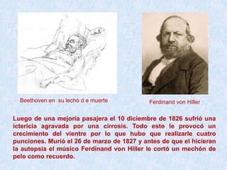 Beethoven en su lecho d e muerte          Ferdinand von Hiller

Luego de una mejoría pasajera el 10 diciembre de 1826 sufrió una
ictericia agravada por una cirrosis. Todo esto le provocó un
crecimiento del vientre por lo que hubo que realizarle cuatro
punciones. Murió el 26 de marzo de 1827 y antes de que el hicieran
la autopsia el músico Ferdinand von Hiller le cortó un mechón de
pelo como recuerdo.
 