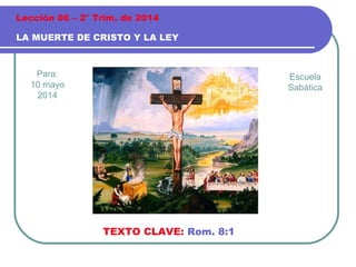 Para:
10 mayo
2014
LA MUERTE DE CRISTO Y LA LEY
Lección 06 – 2° Trim. de 2014
TEXTO CLAVE: Rom. 8:1
Escuela
Sabática
 