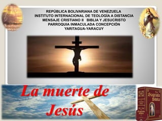 REPÚBLICA BOLIVARIANA DE VENEZUELA
INSTITUTO INTERNACIONAL DE TEOLOGÍA A DISTANCIA
MENSAJE CRISTIANO II BIBLIA Y JESUCRISTO
PARROQUIA INMACULADA CONCEPCIÓN
YARITAGUA-YARACUY
La muerte de
Jesús
 