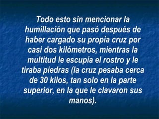 Todo esto sin mencionar la humillación que pasó después de haber cargado su propia cruz por casi dos kilómetros, mientras la multitud le escupía el rostro y le tiraba piedras (la cruz pesaba cerca de 30 kilos, tan solo en la parte superior, en la que le clavaron sus manos). 