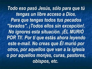 Todo eso pasó Jesús, sólo para que tú tengas un libre acceso a Dios. Para que tengas todos tus pecados "lavados". ¡Todos ellos sin excepción!. No ignores esta situación. ¡ÉL MURIÓ POR TI!. Por ti que estás ahora leyendo este e-mail. No creas que Él murió por otros, por aquellos que van a la iglesia o por aquellos monjes, curas, pastores, obispos, etc.   