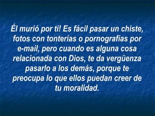 Él murió por ti! Es fácil pasar un chiste, fotos con tonterías o pornografías por e-mail, pero cuando es alguna cosa relacionada con Dios, te da vergüenza pasarlo a los demás, porque te preocupa lo que ellos puedan creer de tu moralidad. 