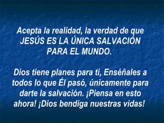 Acepta la realidad, la verdad de que JESÚS ES LA ÚNICA SALVACIÓN PARA EL MUNDO.  Dios tiene planes para ti, Enséñales a todos lo que Él pasó, únicamente para darte la salvación. ¡Piensa en esto ahora! ¡Dios bendiga nuestras vidas!  
