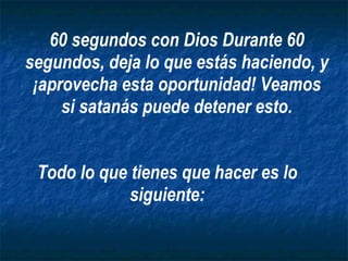 Todo lo que tienes que hacer es lo siguiente: 60 segundos con Dios Durante 60 segundos, deja lo que estás haciendo, y ¡aprovecha esta oportunidad! Veamos si satanás puede detener esto. 