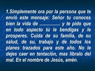 Simplemente ora por la persona que te envió este mensaje: Señor tu conoces bien la vida de ................. y te pido que en todo aspecto tú le bendigas y le prosperes. Cuida de su familia, de su salud, de su, trabajo y de todos los planes trazados para este año. No le dejes caer en tentación, mas líbralo del mal. En el nombre de Jesús, amén. 