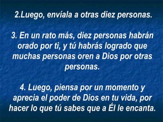 2.Luego, envíala a otras diez personas. 3. En un rato más, diez personas habrán orado por ti, y tú habrás logrado que muchas personas oren a Dios por otras personas. 4. Luego, piensa por un momento y aprecia el poder de Dios en tu vida, por hacer lo que tú sabes que a Él le encanta. 
