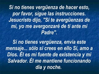 Si no tienes vergüenza de hacer esto, por favor, sigue las instrucciones. Jesucristo dijo, "Si te avergüenzas de mí, yo me avergonzaré de ti ante mi Padre". Si no tienes vergüenza, envía este mensaje... sólo si crees en ello Sí, amo a Dios. Él es mi fuente de existencia y mi Salvador. Él me mantiene funcionando día y noche.   
