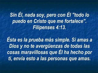 Sin Él, nada soy, pero con Él "todo lo puedo en Cristo que me fortalece". Filipenses 4:13. Ésta es la prueba más simple. Si amas a Dios y no te avergüenzas de todas las cosas maravillosas que Él ha hecho por ti, envía esto a las personas que amas. 