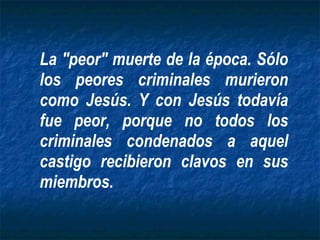 La "peor" muerte de la época. Sólo los peores criminales murieron como Jesús. Y con Jesús todavía fue peor, porque no todos los criminales condenados a aquel castigo recibieron clavos en sus miembros. 