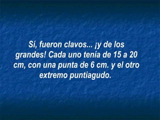Sí, fueron clavos... ¡y de los grandes! Cada uno tenía de 15 a 20 cm, con una punta de 6 cm. y el otro extremo puntiagudo.   