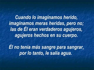 Cuando lo imaginamos herido, imaginamos meras heridas, pero no; las de Él eran verdaderos agujeros, agujeros hechos en su cuerpo. Él no tenía más sangre para sangrar, por lo tanto, le salía agua.   