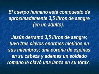 El cuerpo humano está compuesto de aproximadamente 3,5 litros de sangre (en un adulto).  Jesús derramó 3,5 litros de sangre; tuvo tres clavos enormes metidos en sus miembros; una corona de espinas en su cabeza y además un soldado romano le clavó una lanza en su tórax.   