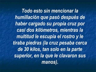 Todo esto sin mencionar la
  humillación que pasó después de
  haber cargado su propia cruz por
   casi dos kilómetros, mientras la
   multitud le escupía el rostro y le
tiraba piedras (la cruz pesaba cerca
   de 30 kilos, tan solo en la parte
 superior, en la que le clavaron sus
                manos).
 