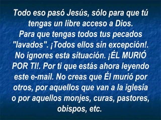 Todo eso pasó Jesús, sólo para que tú
     tengas un libre acceso a Dios.
  Para que tengas todos tus pecados
"lavados". ¡Todos ellos sin excepción!.
 No ignores esta situación. ¡ÉL MURIÓ
POR TI!. Por ti que estás ahora leyendo
 este e-mail. No creas que Él murió por
otros, por aquellos que van a la iglesia
o por aquellos monjes, curas, pastores,
              obispos, etc.
 