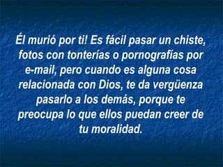 Él murió por ti! Es fácil pasar un chiste,
fotos con tonterías o pornografías por
  e-mail, pero cuando es alguna cosa
relacionada con Dios, te da vergüenza
    pasarlo a los demás, porque te
preocupa lo que ellos puedan creer de
              tu moralidad.
 