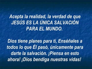 Acepta la realidad, la verdad de que
  JESÚS ES LA ÚNICA SALVACIÓN
         PARA EL MUNDO.

 Dios tiene planes para ti, Enséñales a
todos lo que Él pasó, únicamente para
  darte la salvación. ¡Piensa en esto
 ahora! ¡Dios bendiga nuestras vidas!
 