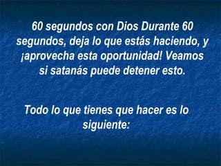 60 segundos con Dios Durante 60
segundos, deja lo que estás haciendo, y
 ¡aprovecha esta oportunidad! Veamos
     si satanás puede detener esto.


 Todo lo que tienes que hacer es lo
             siguiente:
 