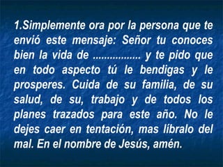1.Simplemente ora por la persona que te
envió este mensaje: Señor tu conoces
bien la vida de ................. y te pido que
en todo aspecto tú le bendigas y le
prosperes. Cuida de su familia, de su
salud, de su, trabajo y de todos los
planes trazados para este año. No le
dejes caer en tentación, mas líbralo del
mal. En el nombre de Jesús, amén.
 