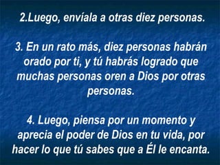 2.Luego, envíala a otras diez personas.

3. En un rato más, diez personas habrán
  orado por ti, y tú habrás logrado que
muchas personas oren a Dios por otras
                personas.

   4. Luego, piensa por un momento y
 aprecia el poder de Dios en tu vida, por
hacer lo que tú sabes que a Él le encanta.
 