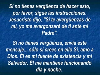 Si no tienes vergüenza de hacer esto,
   por favor, sigue las instrucciones.
 Jesucristo dijo, "Si te avergüenzas de
  mí, yo me avergonzaré de ti ante mi
                 Padre".
   Si no tienes vergüenza, envía este
mensaje... sólo si crees en ello Sí, amo a
Dios. Él es mi fuente de existencia y mi
 Salvador. Él me mantiene funcionando
              día y noche.
 