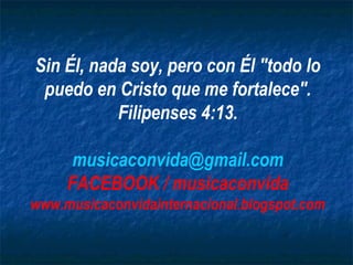 Sin Él, nada soy, pero con Él "todo lo
 puedo en Cristo que me fortalece".
           Filipenses 4:13.

      musicaconvida@gmail.com
     FACEBOOK / musicaconvida
www.musicaconvidainternacional.blogspot.com
 