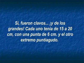 Sí, fueron clavos... ¡y de los
 grandes! Cada uno tenía de 15 a 20
cm, con una punta de 6 cm. y el otro
        extremo puntiagudo.
 