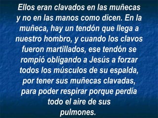 Ellos eran clavados en las muñecas
y no en las manos como dicen. En la
 muñeca, hay un tendón que llega a
nuestro hombro, y cuando los clavos
  fueron martillados, ese tendón se
  rompió obligando a Jesús a forzar
 todos los músculos de su espalda,
   por tener sus muñecas clavadas,
  para poder respirar porque perdía
          todo el aire de sus
              pulmones.
 