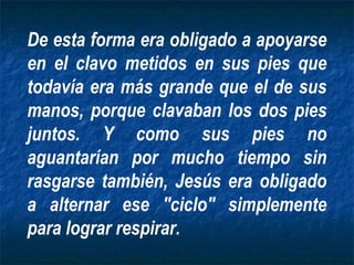 De esta forma era obligado a apoyarse
en el clavo metidos en sus pies que
todavía era más grande que el de sus
manos, porque clavaban los dos pies
juntos. Y como sus pies no
aguantarían por mucho tiempo sin
rasgarse también, Jesús era obligado
a alternar ese "ciclo" simplemente
para lograr respirar.
 