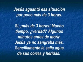Jesús aguantó esa situación
 por poco más de 3 horas.

Sí, ¡más de 3 horas! Mucho
tiempo, ¿verdad? Algunos
  minutos antes de morir,
Jesús ya no sangraba más.
Sencillamente le salía agua
 de sus cortes y heridas.
 