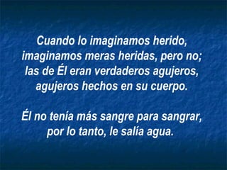 Cuando lo imaginamos herido,
imaginamos meras heridas, pero no;
 las de Él eran verdaderos agujeros,
   agujeros hechos en su cuerpo.

Él no tenía más sangre para sangrar,
     por lo tanto, le salía agua.
 