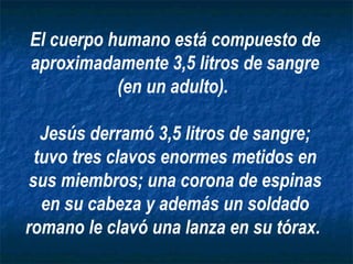 El cuerpo humano está compuesto de
aproximadamente 3,5 litros de sangre
           (en un adulto).

   Jesús derramó 3,5 litros de sangre;
  tuvo tres clavos enormes metidos en
 sus miembros; una corona de espinas
   en su cabeza y además un soldado
romano le clavó una lanza en su tórax.
 