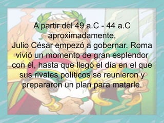 A partir del 49 a.C - 44 a.C
           aproximadamente,
Julio César empezó a gobernar. Roma
 vivió un momento de gran esplendor
con él, hasta que llegó el día en el que
  sus rivales políticos se reunieron y
   prepararon un plan para matarle.
 