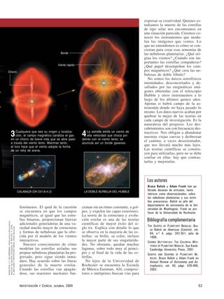 fenómenos. El quid de la cuestión
se encuentra en que los campos
magnéticos, al igual que las estre-
llas binarias, proporcionan fuerzas
adicionales generadoras de una va-
riedad mucho mayor de estructuras
y formas de nebulosas que la ofre-
cida por el modelo de los vientos
interactivos.
Nuestro conocimiento de cómo
modelan las estrellas aisladas sus
propias nebulosas planetarias ha pro-
gresado, pero sigue siendo inma-
duro. Hay acuerdo sobre las líneas
generales de la muerte estelar.
Cuando las estrellas van apagán-
dose, sus reactores nucleares fun-
cionan sin un ritmo constante, a gol-
pes, y expelen las capas exteriores.
La teoría de la estructura y evolu-
ción estelar es una de las teorías
científicas de mayor éxito del si-
glo XX. Explica con detalle lo que
se observa en la mayoría de las es-
trellas: su brillo, su color, incluso
la mayor parte de sus singularida-
des. No obstante, quedan muchas
lagunas, sobre todo muy al princi-
pio y al final de la vida de las es-
trellas.
No lejos de la Universidad de
Rochester se encuentra la Escuela
de Música Eastman. Allí, composi-
tores e intérpretes buscan vías para
expresar su creatividad. Quienes es-
tudiamos la muerte de las estrellas
de tipo solar nos encontramos en
una situación parecida. Creemos co-
nocer los instrumentos que modu-
lan las imágenes que vemos. Lo
que no entendemos es cómo se con-
ciertan para crear esas armonías de
las nebulosas planetarias. ¿Qué ori-
gina los vientos? ¿Cuándo son im-
portantes las estrellas compañeras?
¿Qué papel desempeñan los cam-
pos magnéticos? ¿Qué crea las ne-
bulosas de doble lóbulo?
No somos los únicos astrofísicos
intimidados, desconcertados y de-
safiados por las enigmáticas imá-
genes obtenidas con el telescopio
Hubble y otros instrumentos a lo
largo de los últimos quince años.
Apenas si habrá campo de la as-
tronomía donde no haya pasado lo
mismo. Los datos nuevos acaban por
quebrar la mejor de las teorías en
cada campo de investigación. Es la
naturaleza del progreso. Los des-
cubrimientos son con frecuencia des-
tructivos. Nos obligan a abandonar
nuestras viejas cuevas y desbrozan
el camino, a veces desorientador,
que nos llevará mucho más lejos.
Las teorías científicas se constru-
yen para utilizarlas, pero no se debe
confiar en ellas: hay que contras-
tarlas y mejorarlas.
INVESTIGACIÓN Y CIENCIA, octubre, 2004 53
Bruce Balick y Adam Frank han pu-
blicado docenas de artículos, tanto
teóricos como observacionales, sobre
las nebulosas planetarias y sus estre-
llas precursoras. Balick es jefe del
departamento de astronomía de la Uni-
versidad de Washington. Frank es pro-
fesor de la Universidad de Rochester.
THE SHAPES OF PLANETARY NEBULAE. Bru-
ce Balick en American Scientist, vol.
84, n.o 4, págs. 342-351; julio de
1996.
COSMIC BUTTERFLIES: THE COLORFUL MYS-
TERIES OF PLANETARY NEBULAE. Sun Kwok.
Cambridge University Press, 2001.
SHAPES AND SHAPING OF PLANETARY NE-
BULAE. Bruce Balick y Adam Frank en
Annual Review of Astronomy and As-
trophysics, vol. 40, págs. 439-486;
2002.
Los autores
Bibliografía complementaria
NASA/ESAYV.BUJARRABALObservatorioAstronómico
NacionaldeEspaña(Calabaza);B.BALICK,V.ICKE,
G.MELLEMAYWFPC2/HST/NASA(DobleBurbuja)
Borde
Viento rápido
Chorro
3Cualquiera que sea su origen y localiza-
ción, el campo magnético canaliza el gas
en un chorro de breve vida que se abre paso
a través del viento lento. Mientras tanto,
el toro hace que el viento adopte la forma
de un reloj de arena.
4La estrella emite un viento de
alta velocidad que choca por
detrás con el viento lento; se
acumula así un borde gaseoso.
LA DOBLE BURBUJA DEL HUBBLECALABAZA (OH 231.8+4.2)
 