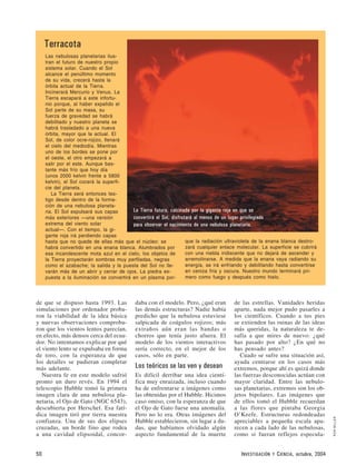 de que se dispuso hasta 1993. Las
simulaciones por ordenador proba-
ron la viabilidad de la idea básica
y nuevas observaciones comproba-
ron que los vientos lentos parecían,
en efecto, más densos cerca del ecua-
dor. No intentamos explicar por qué
el viento lento se expulsaba en forma
de toro, con la esperanza de que
los detalles se pudieran completar
más adelante.
Nuestra fe en este modelo sufrió
pronto un duro revés. En 1994 el
telescopio Hubble tomó la primera
imagen clara de una nebulosa pla-
netaria, el Ojo de Gato (NGC 6543),
descubierta por Herschel. Esa fatí-
dica imagen tiró por tierra nuestra
confianza. Una de sus dos elipses
cruzadas, un borde fino que rodea
a una cavidad elipsoidal, concor-
daba con el modelo. Pero, ¿qué eran
las demás estructuras? Nadie había
predicho que la nebulosa estuviese
salpicada de coágulos rojizos; más
extraños aún eran las bandas o
chorros que tenía justo afuera. El
modelo de los vientos interactivos
sería correcto, en el mejor de los
casos, sólo en parte.
Los teóricos se las ven y desean
Es difícil derribar una idea cientí-
fica muy enraizada, incluso cuando
ha de enfrentarse a imágenes como
las obtenidas por el Hubble. Hicimos
caso omiso, con la esperanza de que
el Ojo de Gato fuese una anomalía.
Pero no lo era. Otras imágenes del
Hubble establecieron, sin lugar a du-
das, que habíamos olvidado algún
aspecto fundamental de la muerte
de las estrellas. Vanidades heridas
aparte, nada mejor pudo pasarles a
los científicos. Cuando a tus pies
se extienden las ruinas de las ideas
más queridas, la naturaleza te de-
safía a que mires de nuevo: ¿qué
has pasado por alto? ¿En qué no
has pensado antes?
Cuado se sufre una situación así,
ayuda centrarse en los casos más
extremos, porque ahí es quizá donde
las fuerzas desconocidas actúan con
mayor claridad. Entre las nebulo-
sas planetarias, extremos son los ob-
jetos bipolares. Las imágenes que
de ellos tomó el Hubble recuerdan
a las flores que pintaba Georgia
O’Keefe. Estructuras redondeadas
apreciables a pequeña escala apa-
recen a cada lado de las nebulosas,
como si fueran reflejos especula-
50 INVESTIGACIÓN Y CIENCIA, octubre, 2004
RONMILLER
Terracota
Las nebulosas planetarias ilus-
tran el futuro de nuestro propio
sistema solar. Cuando el Sol
alcance el penúltimo momento
de su vida, crecerá hasta la
órbita actual de la Tierra.
Incinerará Mercurio y Venus. La
Tierra escapará a este infortu-
nio porque, al haber expelido el
Sol parte de su masa, su
fuerza de gravedad se habrá
debilitado y nuestro planeta se
habrá trasladado a una nueva
órbita, mayor que la actual. El
Sol, de color ocre-rojizo, llenará
el cielo del mediodía. Mientras
uno de los bordes se pone por
el oeste, el otro empezará a
salir por el este. Aunque bas-
tante más frío que hoy día
(unos 2000 kelvin frente a 5800
kelvin), el Sol cocerá la superfi-
cie del planeta.
La Tierra será entonces tes-
tigo desde dentro de la forma-
ción de una nebulosa planeta-
ria. El Sol expulsará sus capas
más exteriores —una versión
extrema del viento solar
actual—. Con el tiempo, la gi-
gante roja irá perdiendo capas
hasta que no quede de ellas más que el núcleo: se
habrá convertido en una enana blanca. Alumbrados por
esa incandescente mota azul en el cielo, los objetos de
la Tierra proyectarán sombras muy perfiladas, negras
como el azabache; la salida y la puesta del Sol no lle-
varán más de un abrir y cerrar de ojos. La piedra ex-
puesta a la iluminación se convertirá en un plasma por-
que la radiación ultravioleta de la enana blanca destro-
zará cualquier enlace molecular. La superficie se cubrirá
con una niebla iridiscente que no dejará de ascender y
arremolinarse. A medida que la enana vaya radiando su
energía, se irá enfriando y debilitando hasta convertirse
en ceniza fría y oscura. Nuestro mundo terminará pri-
mero como fuego y después como hielo.
La Tierra futura, calcinada por la gigante roja en que se
convertirá el Sol, disfrutará al menos de un lugar privilegiado
para observar el nacimiento de una nebulosa planetaria.
 