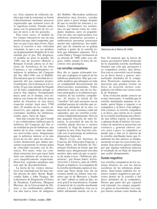 res. Esta simetría de reflexión im-
plica que toda la estructura se formó
coherentemente mediante procesos
organizados que actuaron cerca de
la superficie estelar. Guarda seme-
janza con la generación de los co-
pos de nieve o de los girasoles.
Para estos casos, el modelo de
los vientos interactivos nos da una
predicción que cabe comprobar: que
una vez que el gas deja el toro, fluye
hacia el exterior a una velocidad
constante, lo que a su vez produce
un desplazamiento Doppler de la luz
emitida por el gas. Por desgracia,
el modelo no pasó la prueba. En
1999, uno de nosotros (Balick) y
Romano Corradi (ahora en el Ins-
tituto de Astrofísica de las Islas
Canarias) y sus colaboradores es-
tudiaron la nebulosa del Cangrejo
del Sur (He2-104) con el Hubble.
Encontraron que la velocidad de ex-
pansión del gas aumenta propor-
cionalmente con la distancia a la es-
trella. El gas más alejado ha llegado
así de lejos simplemente porque se
mueve más deprisa. Extrapolando
hacia atrás en el tiempo, esta ne-
bulosa con forma de reloj de arena
debió de formarse en una única
erupción estelar, hará unos 5700
años. El modelo de los vientos in-
teractivos, que supone que vientos
constantes moldean las nebulosas,
estaba, pues, fuera de lugar.
Aún más extraño fue que Corradi
y sus colaboradores hallasen que la
nebulosa del Cangrejo del Sur es
en realidad un par de nebulosas, una
dentro de la otra, como las muñe-
cas matryoshka rusas. Imaginamos
que la nebulosa interior es la más
joven de las dos, pero las observa-
ciones demuestran que ambas pre-
sentan exactamente la misma pauta
de velocidad creciente con la dis-
tancia. Por tanto, toda esa com-
pleja estructura tuvo que nacer hará
unos seis milenios de un único su-
ceso magníficamente orquestado.
Hasta hoy, seguimos perplejos ante
este tipo de descubrimientos.
La teoría de los vientos interac-
tivos fue enterrada por fin hace me-
dia docena de años. Kwok, Ragh-
vendra Sahai y John Trauger, del
Laboratorio de Propulsión a Chorro
de Pasadena, California, Margaret
Meixner, de la Universidad de Illi-
nois, y sus colaboradores publica-
ron una nueva clase de imágenes
del Hubble. Mostraban nebulosas
planetarias muy jóvenes, cazadas
justo antes o poco tiempo después
de que la estrella las ionizara y ca-
lentara. Confiábamos los astróno-
mos en que fueran como las varie-
dades maduras, pero en pequeño.
Una vez más, nos equivocamos. Las
nebulosas planetarias juveniles y
embrionarias presentan estructuras
mucho más caprichosas. Sus múlti-
ples ejes de simetría no se podían
explicar a partir de la sencilla to-
bera que habíamos supuesto. Tal y
como Sahai y Trauger insinuaron en
su artículo de 1998 sobre esos ob-
jetos, había sonado la hora de en-
contrar otro paradigma.
Las estrellas compañeras
Hoy día se siguen esbozando teo-
rías que expliquen el aspecto de las
nebulosas planetarias. Hay que con-
cebir modelos que abarquen en toda
su complejidad desconcertante las
observaciones acumuladas. Todos
admitimos hoy que uno de los fac-
tores principales es la influencia gra-
vitatoria de las estrellas compañe-
ras. Al menos la mitad de las
“estrellas” del cielo nocturno son en
realidad parejas de estrellas que or-
bitan una alrededor de la otra. La
mayoría de estos sistemas están tan
separados, que sus estrellas evolu-
cionan independientemente. Pero en
una pequeña fracción de tales bi-
narias, la gravedad de una de las
estrellas puede desviar o incluso
controlar el flujo de material que
expulsa la otra. Esta fracción coin-
cide con el porcentaje de nebulosas
planetarias bipolares.
Mario Livio, del Instituto de
Ciencias del Telescopio Espacial, y
Noam Soker, del Instituto de Tec-
nología Technion de Israel, que fue
alumno suyo, abogaron por esta idea
muchos años antes de que se pusie-
ra de moda [véase “Nebulosas pla-
netarias”, por Noam Soker; INVES-
TIGACIÓN Y CIENCIA, julio de 1992].
Según su hipótesis, la compañera de
la estrella moribunda captura el ma-
terial que fluye desde ésta. En un
sistema donde las órbitas sean me-
nores que la de Mercurio y donde
un “año” orbital se mida en días, no
será grácil la transferencia. Cuando
el material de la estrella moribunda
alcance a la compañera, ésta ya se
habrá adelantado mucho en su ór-
bita. El material que la fuerza de
marea gravitatoria habrá arrancado
de la expandida estrella moribunda
formará una cola que persiguirá a
su compañera estelar, más densa.
Esa cola se convertirá con el tiempo
en un disco denso y grueso, arre-
molinado alrededor de la compa-
ñera. Posteriores simulaciones de-
muestran que pueden formar un
disco de acreción incluso com-
pañeras con órbitas tan vastas como
la de Neptuno.
Esta evolución puede conocer un
avatar interesante. A medida que la
estrella moribunda aumenta su ta-
maño, quizá llegue a tragarse a su
compañera y al disco. Una indiges-
tión cósmica: la estrella compañera
y el disco, que entran en el cuerpo
de la estrella moribunda describien-
do una órbita espiral, la deforman
y aplanan desde el interior; las eyec-
ciones de material se proyectan con
violencia y generan chorros cur-
vos; poco a poco, la compañera se
hunde más y más en el interior de
la estrella moribunda hasta que fi-
nalmente los dos núcleos se funden,
momento en que las eyecciones ter-
minan. Este proceso quizás explique
por qué algunas nebulosas parecen
el resultado de un flujo de material
que acabó abruptamente.
Guiado magnético
Las estrellas compañeras de los sis-
temas binarios no son las únicas
escultoras de las nebulosas plane-
tarias. Intervienen también los in-
tensos campos magnéticos que per-
sisten dentro de la estrella o del
disco alrededor de la compañera.
Puesto que parte del gas espacial
está ionizado, los campos magnéti-
cos guían su movimiento. Los cam-
pos fuertes actúan como bandas de
INVESTIGACIÓN Y CIENCIA, octubre, 2004 51
NASAYPATRIMONIODELHUBBLE(STScI/AURA)
Nebulosa de la Retina (IC 4406)
 