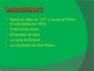 CARAVAGGIOCARAVAGGIO
 Nació en Italia en 1571 y murió en Porto
Ercole (Italia) en 1610.
 Pintó obras como:
 El tañedor de laúd
 La cena de Emaús
 La crucifixión de San Pedro
 