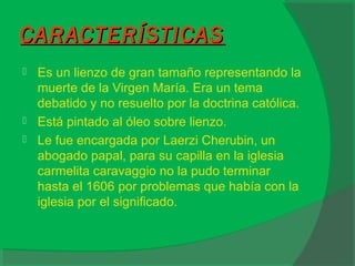 CARACTERÍSTICASCARACTERÍSTICAS
 Es un lienzo de gran tamaño representando la
muerte de la Virgen María. Era un tema
debatido y no resuelto por la doctrina católica.
 Está pintado al óleo sobre lienzo.
 Le fue encargada por Laerzi Cherubin, un
abogado papal, para su capilla en la iglesia
carmelita caravaggio no la pudo terminar
hasta el 1606 por problemas que había con la
iglesia por el significado.
 