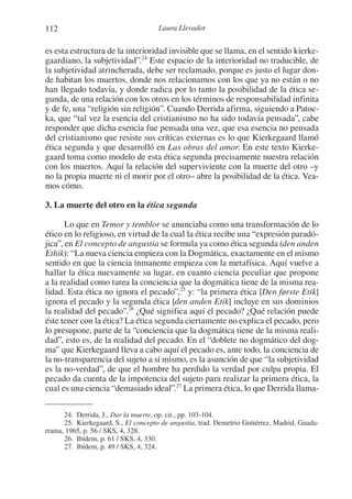 112 Laura Llevadot
es esta estructura de la interioridad invisible que se llama, en el sentido kierke-
gaardiano, la subjetividad”.24
Este espacio de la interioridad no traducible, de
la subjetividad atrincherada, debe ser reclamado, porque es justo el lugar don-
de habitan los muertos, donde nos relacionamos con los que ya no están o no
han llegado todavía, y donde radica por lo tanto la posibilidad de la ética se-
gunda, de una relación con los otros en los términos de responsabilidad infinita
y de fe, una “religión sin religión”. Cuando Derrida afirma, siguiendo a Patoc-
ka, que “tal vez la esencia del cristianismo no ha sido todavía pensada”, cabe
responder que dicha esencia fue pensada una vez, que esa esencia no pensada
del cristianismo que resiste sus críticas externas es lo que Kierkegaard llamó
ética segunda y que desarrolló en Las obras del amor. En este texto Kierke-
gaard toma como modelo de esta ética segunda precisamente nuestra relación
con los muertos. Aquí la relación del superviviente con la muerte del otro –y
no la propia muerte ni el morir por el otro– abre la posibilidad de la ética. Vea-
mos cómo.
3. La muerte del otro en la ética segunda
Lo que en Temor y temblor se anunciaba como una transformación de lo
ético en lo religioso, en virtud de la cual la ética recibe una “expresión paradó-
jica”, en El concepto de angustia se formula ya como ética segunda (den anden
Ethik): “La nueva ciencia empieza con la Dogmática, exactamente en el mismo
sentido en que la ciencia inmanente empieza con la metafísica. Aquí vuelve a
hallar la ética nuevamente su lugar, en cuanto ciencia peculiar que propone
a la realidad como tarea la conciencia que la dogmática tiene de la misma rea-
lidad. Esta ética no ignora el pecado”,25
y: “la primera ética [Den første Etik]
ignora el pecado y la segunda ética [den anden Etik] incluye en sus dominios
la realidad del pecado”.26
¿Qué significa aquí el pecado? ¿Qué relación puede
éste tener con la ética? La ética segunda ciertamente no explica el pecado, pero
lo presupone, parte de la “conciencia que la dogmática tiene de la misma reali-
dad”, esto es, de la realidad del pecado. En el “doblete no dogmático del dog-
ma” que Kierkegaard lleva a cabo aquí el pecado es, ante todo, la conciencia de
la no-transparencia del sujeto a sí mismo, es la asunción de que “la subjetividad
es la no-verdad”, de que el hombre ha perdido la verdad por culpa propia. El
pecado da cuenta de la impotencia del sujeto para realizar la primera ética, la
cual es una ciencia “demasiado ideal”.27
La primera ética, lo que Derrida llama-
24. Derrida, J., Dar la muerte, op. cit., pp. 103-104.
25. Kierkegaard, S., El concepto de angustia, trad. Demetrio Gutiérrez, Madrid, Guada-
rrama, 1965, p. 56 / SKS, 4, 328.
26. Ibídem, p. 61 / SKS, 4, 330.
27. Ibídem, p. 49 / SKS, 4, 324.
1-207 Convivium 24.indd 1121-207 Convivium 24.indd 112 10/11/11 09:2010/11/11 09:20
 