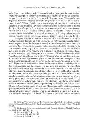 113La muerte del otro: Kierkegaard, Lévinas, Derrida
ba la ética de los deberes y derechos universales, presupone la capacidad del
sujeto para cumplir el deber y la posibilidad de hacerlo en un marco comunita-
rio, por el contrario la segunda ética parte del fracaso, es una “ética condiciona-
da por un derrumbe. Procede del hecho de que el hombre fracase en sus aspira-
ciones éticas”.28
En su relación con la muerte el pecado implica la conciencia de
aquello a lo que apuntaba Lévinas: “sobrevivir como culpable” ante la muerte
del otro. Sin embargo, la ética segunda no se construye sobre la estructura del
“morir por el otro”, ni siquiera sobre la del “dar la muerte” –experiencia que
asume–, sino sobre el deber de amar a los muertos. La ética segunda se juega en
nuestra relación con los muertos, en el modo como vivimos la muerte del otro.
Una aproximación preliminar a esta cuestión la hallamos en La enfer-
medad mortal de la mano de Anti-Climacus. La enfermedad mortal dibuja el
tránsito que va desde la desesperación del hombre inmediato hasta la fe que
asume la desproporción del pecado. Leído este texto desde la perspectiva de
Las obras del amor, lo que se traza aquí es el trayecto entre dos formas de vida
que se distinguen por su relación con la muerte. La primera de ellas es la del
hombre inmediato que desespera por lo terrenal. El hombre inmediato está
“en relación de inmediatez con el otro”.29
Cuando algo terrenal le es arrebata-
do, cuando le falta aquel otro a quien amaba, este hombre desespera. Desea
incluso la propia muerte o en términos kierkegaardianos “no desea ser sí mis-
mo”. Según Anti-Climacus esta forma de desesperación es la más baja de to-
das, y sin embargo habrá que reconocer que es la más común, y que es ella la
que nos advierte de la fragilidad de la inmediatez, del débil lazo que nos une
a la vida. Xantipa reaparece aquí de nuevo bajo la figura del hombre inmedia-
to. El extremo opuesto lo constituye la fe que en este texto es definida como
aquella situación en la que “al relacionarse consigo mismo y querer ser sí mis-
mo, el yo se apoya de manera lúcida en el poder que lo ha establecido”.30
Lo
que nos interesa destacar aquí es que a esta situación ejemplar no se llega sino
por la asunción del pecado (de la impotencia) y su relación con la ética. Anti-
Climacus lo advierte cuando afirma que: “La especulación no tiene en cuenta
que en relación al pecado la ética representa una parte importante”.31
La ética
a la que de este modo se apunta es por lo tanto la ética segunda que se articu-
la a partir del principio: “Tú debes”.32
El deber al que aquí se hace referencia
28. Grøn,A., “Anden etik”, en Garff, J., Olesen, T.A., y Søltoft, P. (eds.), Studier i Stadier.
Søren Kierkegaard Selskabets 50-års Jubilæum, Copenhague, C.A. Reitzels Forlag, 1998, p. 86
(75-87).
29. Kierkegaard, S., La enfermedad mortal, trad. Demetrio Gutiérrez, Madrid, Guadarra-
ma, 1969, p. 108 / SKS, 11, 164.
30. Ibídem, p. 49 / SKS, 11, 130.
31. Ibídem, p. 225/ SKS, 11, 231.
32. Ibídem, p. 217 / SKS, 11, 226.
1-207 Convivium 24.indd 1131-207 Convivium 24.indd 113 10/11/11 09:2010/11/11 09:20
 