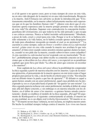 114 Laura Llevadot
es el de querer o no querer creer, pero se trata siempre de creer en esta vida,
no en otra vida (después de la muerte) ni en una vida transformada. Respecto
a la muerte, Anti-Climacus nos advierte ya desde la introducción que “Cris-
tianamente entendido, en la muerte caben infinitamente muchas más esperan-
zas que en lo que los hombres llaman vida”.33
¿Quiere esto decir que el cris-
tianismo aporta esperanza ante la muerte porque promete otra vida después
de esta vida? En absoluto. Suponer esto contradeciría la concepción kierke-
gaardiana del cristianismo, eso que todavía no ha sido pensado y que escapa
a sus críticas externas. Nunca se habrá insistido suficientemente: “Abraham,
a pesar de todo, creyó; y creyó para esta vida. Porque si su fe se hubiera refe-
rido solamente a la vida futura, no le habría costado apenas nada despojarse
de todo para abandonar enseguida un mundo al cual ya no pertenecía”.34
La
cuestión es como siempre, tanto en Temor y temblor como en La enfermedad
mortal: ¿cómo creer en esta vida cuando la muerte nos arrebata lo que más
amamos? ¿Cómo creer cuando somos nosotros mismos quienes damos la muer-
te, cuando se nos pide dar la muerte, cuando sobrevivimos como culpables?
A esta cuestión La enfermedad mortal responde con un inarticulado “Tú de-
bes”, probablemente porque este deber recibe su contenido concreto en las ac-
ciones que se describen en Las obras del amor, y en especial en su penúltimo
capítulo que justo lleva por título “La obra de amor que consiste en recordar
a los muertos”.
Este capítulo de Las obras del amor ofrece la posibilidad de comprender
la ética segunda a partir de nuestra relación con los muertos. Lejos de la máxi-
ma spinozista, el pensamiento de la muerte aparece en este texto como el lugar
propicio para pensar la vida, y da de hecho el criterio para vivirla: “En relación
con un difunto tienes la pauta a que has de ajustarte”.35
El difunto es aquel a
quien hemos amado con un amor preferencial, aquel cuya pérdida nos ha des-
esperado (y eso es el pecado) hasta el punto de “no querer ser uno mismo”. La
ética segunda parecía rechazar este amor preferencial, incitaba al deber de amar
más allá del objeto concreto, y sin embargo es en nuestra relación con los di-
funtos, en el deber de amar a los muertos –a quienes hemos amado concre-
tamente– donde se establece el modelo de la ética segunda. ¿Por qué? El argu-
mento de Kierkegaard es el siguiente: contrariamente al amado, el muerto no
es una realidad, no es un objeto real (virkelig Gjenstanden). “El muerto se ca-
lla.”36
El muerto no nos hace violencia, no nos reclama, no implora nuestro amor.
De hecho la realidad siempre trabaja contra el muerto. Los vivos nos hacen
33. Ibídem, p. 42 / SKS, 11, 124.
34. Kierkegaard, S., Temor y temblor, op. cit., p. 38 / SKS, 4, 116.
35. Kierkegaard, S., Las obras del amor, trad. Demetrio Gutiérrez, Madrid, Guadarrama,
1965, p. 243 / SKS, 9, 351.
36. Ibídem, p. 233 / SKS, 9, 346.
1-207 Convivium 24.indd 1141-207 Convivium 24.indd 114 10/11/11 09:2010/11/11 09:20
 