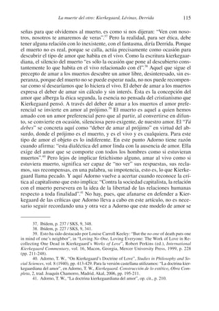 115La muerte del otro: Kierkegaard, Lévinas, Derrida
señas para que olvidemos al muerto, es como si nos dijeran: “Ven con noso-
tros, nosotros te amaremos de veras”.37
Pero la realidad, para ser ética, debe
tener alguna relación con lo inexistente, con el fantasma, diría Derrida. Porque
el muerto no es real, porque se calla, actúa precisamente como ocasión para
descubrir el tipo de amor que habita en el vivo. Como la escritura kierkegaar-
diana, el silencio del muerto “es sólo la ocasión que pone al descubierto cons-
tantemente lo que habita en el vivo relacionado con él”.38
Aquel que sigue el
precepto de amar a los muertos descubre un amor libre, desinteresado, sin es-
peranza, porque del muerto no se puede esperar nada, no nos puede recompen-
sar como sí desearíamos que lo hiciera el vivo. El deber de amar a los muertos
expresa el deber de amar sin cálculo y sin interés. Ésta es la concepción del
amor que alberga la ética segunda, la esencia no pensada del cristianismo que
Kierkegaard pensó. A través del deber de amar a los muertos el amor prefe-
rencial se invierte en amor al prójimo.39
El muerto es aquel a quien hemos
amado con un amor preferencial pero que al partir, al convertirse en difun-
to, se convierte en ocasión, silenciosa pero exigente, de nuestro amor. El “Tú
debes” se concreta aquí como “deber de amar al prójimo” en virtud del ab-
surdo, donde el prójimo es el muerto, y es el vivo y es cualquiera. Para este
tipo de amor el objeto es lo indiferente. En este punto Adorno tiene razón
cuando afirma: “esta dialéctica del amor linda con la ausencia de amor. Ella
exige del amor que se comporte con todos los hombres como si estuvieran
muertos”.40
Pero lejos de implicar fetichismo alguno, amar al vivo como si
estuviera muerto, significa ser capaz de “no ver” sus respuestas, sus recla-
mos, sus recompensas, en una palabra, su impotencia, esto es, lo que Kierke-
gaard llama pecado. Y aquí Adorno vuelve a acertar cuando reconoce la crí-
tica al capitalismo que esto implica: “Contra la sociedad capitalista, la relación
con el muerto persevera en la idea de la libertad de las relaciones humanas
respecto a toda finalidad”.41
No hay, pues, que afanarse en defender a Kier-
kegaard de las críticas que Adorno lleva a cabo en este artículo, no es nece-
sario seguir recordando una y otra vez a Adorno que este modelo de amor se
37. Ibídem, p. 237 / SKS, 9, 348.
38. Ibídem, p. 227 / SKS, 9, 341.
39. Esto ha sido destacado por Louise Carroll Keeley: “But the no one of death puts one
in mind of one’s neighbor”, in “Loving No One, Loving Everyone: The Work of Love in Re-
collecting One Dead in Kierkegaard’s Works of Love”, Robert Perkins (ed.), International
Kierkegaard Commentary, vol. 16, Macon, Georgia, Mercer University Press, 1999, p. 228
(pp. 211-248).
40. Adorno, T. W., “On Kierkegaard’s Doctrine of Love”, Studies in Philosophy and So-
cial Sciences, vol. 8 (1940), pp. 413-429. Para la versión castellana utilizamos: “La doctrina kier-
kegaardiana del amor”, en Adorno, T. W., Kierkegaard. Construcción de lo estético, Obra Com-
pleta, 2, trad. Joaquín Chamorro, Madrid, Akal, 2006, pp. 195-211.
41. Adorno, T. W., “La doctrina kierkegaardiana del amor”, op. cit., p. 210.
1-207 Convivium 24.indd 1151-207 Convivium 24.indd 115 10/11/11 09:2010/11/11 09:20
 
