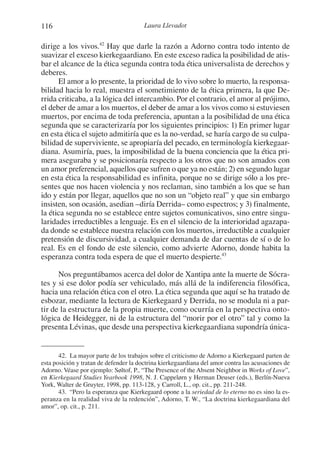 116 Laura Llevadot
dirige a los vivos.42
Hay que darle la razón a Adorno contra todo intento de
suavizar el exceso kierkegaardiano. En este exceso radica la posibilidad de atis-
bar el alcance de la ética segunda contra toda ética universalista de derechos y
deberes.
El amor a lo presente, la prioridad de lo vivo sobre lo muerto, la responsa-
bilidad hacia lo real, muestra el sometimiento de la ética primera, la que De-
rrida criticaba, a la lógica del intercambio. Por el contrario, el amor al prójimo,
el deber de amar a los muertos, el deber de amar a los vivos como si estuviesen
muertos, por encima de toda preferencia, apuntan a la posibilidad de una ética
segunda que se caracterizaría por los siguientes principios: 1) En primer lugar
en esta ética el sujeto admitiría que es la no-verdad, se haría cargo de su culpa-
bilidad de superviviente, se apropiaría del pecado, en terminología kierkegaar-
diana. Asumiría, pues, la imposibilidad de la buena conciencia que la ética pri-
mera aseguraba y se posicionaría respecto a los otros que no son amados con
un amor preferencial, aquellos que sufren o que ya no están; 2) en segundo lugar
en esta ética la responsabilidad es infinita, porque no se dirige sólo a los pre-
sentes que nos hacen violencia y nos reclaman, sino también a los que se han
ido y están por llegar, aquellos que no son un “objeto real” y que sin embargo
insisten, son ocasión, asedian –diría Derrida– como espectros; y 3) finalmente,
la ética segunda no se establece entre sujetos comunicativos, sino entre singu-
laridades irreductibles a lenguaje. Es en el silencio de la interioridad agazapa-
da donde se establece nuestra relación con los muertos, irreductible a cualquier
pretensión de discursividad, a cualquier demanda de dar cuentas de sí o de lo
real. Es en el fondo de este silencio, como advierte Adorno, donde habita la
esperanza contra toda espera de que el muerto despierte.43
Nos preguntábamos acerca del dolor de Xantipa ante la muerte de Sócra-
tes y si ese dolor podía ser vehiculado, más allá de la indiferencia filosófica,
hacia una relación ética con el otro. La ética segunda que aquí se ha tratado de
esbozar, mediante la lectura de Kierkegaard y Derrida, no se modula ni a par-
tir de la estructura de la propia muerte, como ocurría en la perspectiva onto-
lógica de Heidegger, ni de la estructura del “morir por el otro” tal y como la
presenta Lévinas, que desde una perspectiva kierkegaardiana supondría única-
42. La mayor parte de los trabajos sobre el criticismo de Adorno a Kierkegaard parten de
esta posición y tratan de defender la doctrina kierkegaardiana del amor contra las acusaciones de
Adorno. Véase por ejemplo: Søltof, P., “The Presence of the Absent Neighbor in Works of Love”,
en Kierkegaard Studies Yearbook 1998, N. J. Cappelørn y Herman Deuser (eds.), Berlín-Nueva
York, Walter de Gruyter, 1998, pp. 113-128, y Carroll, L., op. cit., pp. 211-248.
43. “Pero la esperanza que Kierkegaard opone a la seriedad de lo eterno no es sino la es-
peranza en la realidad viva de la redención”, Adorno, T. W., “La doctrina kierkegaardiana del
amor”, op. cit., p. 211.
1-207 Convivium 24.indd 1161-207 Convivium 24.indd 116 10/11/11 09:2010/11/11 09:20
 