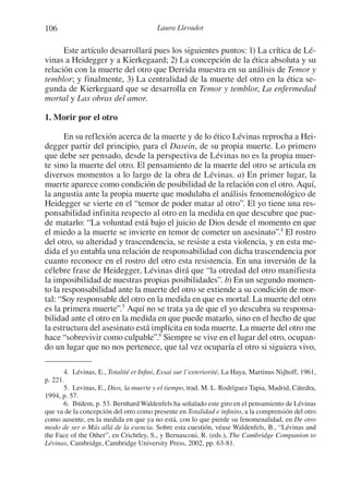 106 Laura Llevadot
Este artículo desarrollará pues los siguientes puntos: 1) La crítica de Lé-
vinas a Heidegger y a Kierkegaard; 2) La concepción de la ética absoluta y su
relación con la muerte del otro que Derrida muestra en su análisis de Temor y
temblor; y finalmente, 3) La centralidad de la muerte del otro en la ética se-
gunda de Kierkegaard que se desarrolla en Temor y temblor, La enfermedad
mortal y Las obras del amor.
1. Morir por el otro
En su reflexión acerca de la muerte y de lo ético Lévinas reprocha a Hei-
degger partir del principio, para el Dasein, de su propia muerte. Lo primero
que debe ser pensado, desde la perspectiva de Lévinas no es la propia muer-
te sino la muerte del otro. El pensamiento de la muerte del otro se articula en
diversos momentos a lo largo de la obra de Lévinas. a) En primer lugar, la
muerte aparece como condición de posibilidad de la relación con el otro. Aquí,
la angustia ante la propia muerte que modulaba el análisis fenomenológico de
Heidegger se vierte en el “temor de poder matar al otro”. El yo tiene una res-
ponsabilidad infinita respecto al otro en la medida en que descubre que pue-
de matarlo: “La voluntad está bajo el juicio de Dios desde el momento en que
el miedo a la muerte se invierte en temor de cometer un asesinato”.4
El rostro
del otro, su alteridad y trascendencia, se resiste a esta violencia, y en esta me-
dida el yo entabla una relación de responsabilidad con dicha trascendencia por
cuanto reconoce en el rostro del otro esta resistencia. En una inversión de la
célebre frase de Heidegger, Lévinas dirá que “la otredad del otro manifiesta
la imposibilidad de nuestras propias posibilidades”. b) En un segundo momen-
to la responsabilidad ante la muerte del otro se extiende a su condición de mor-
tal: “Soy responsable del otro en la medida en que es mortal. La muerte del otro
es la primera muerte”.5
Aquí no se trata ya de que el yo descubra su responsa-
bilidad ante el otro en la medida en que puede matarlo, sino en el hecho de que
la estructura del asesinato está implícita en toda muerte. La muerte del otro me
hace “sobrevivir como culpable”.6
Siempre se vive en el lugar del otro, ocupan-
do un lugar que no nos pertenece, que tal vez ocuparía el otro si siguiera vivo,
4. Lévinas, E., Totalité et Infini, Essai sur l’exteriorité, La Haya, Martinus Nijhoff, 1961,
p. 221.
5. Levinas, E., Dios, la muerte y el tiempo, trad. M. L. Rodríguez Tapia, Madrid, Cátedra,
1994, p. 57.
6. Ibídem, p. 53. Bernhard Waldenfels ha señalado este giro en el pensamiento de Lévinas
que va de la concepción del otro como presente en Totalidad e infinito, a la comprensión del otro
como ausente, en la medida en que ya no está, con lo que pierde su fenomenalidad, en De otro
modo de ser o Más allá de la esencia. Sobre esta cuestión, véase Waldenfels, B., “Lévinas and
the Face of the Other”, en Crichtley, S., y Bernasconi, R. (eds.), The Cambridge Companion to
Lévinas, Cambridge, Cambridge University Press, 2002, pp. 63-81.
1-207 Convivium 24.indd 1061-207 Convivium 24.indd 106 10/11/11 09:2010/11/11 09:20
 