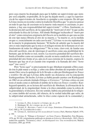 107La muerte del otro: Kierkegaard, Lévinas, Derrida
pero cuya muerte ha despejado para que lo habite un superviviente que siem-
pre será culpable, responsable, de lo que ha dejado morir, y aquí la experien-
cia de los supervivientes de Auschwitz es ejemplar a este respecto. De ahí que
Lévinas insista en recordar contra la tradición filosófica que “es preciso pensar
en todo lo que hay de asesinato en la muerte: toda muerte es asesinato, es pre-
matura, y hay una responsabilidad del superviviente”.7
c) Pero, finalmente, es
la desmesura del sacrificio, de la capacidad de “morir por el otro” lo que acaba
articulando la ética de Lévinas. Allí donde Heidegger rechazaba el “morir por
el otro” como estructura originaria del Dasein en la medida en que una acción
de este tipo nunca libraría al otro de su muerte, y “la muerte es, en la medida
en que es, esencialmente en cada caso la mía”,8
Lévinas ve en esta suplantación
de la muerte lo propiamente humano: “El hecho de admitir que la muerte del
otro es más importante que la mía es el milagro mismo de lo humano en el ser:
fundamento de todas las obligaciones”.9
No se trata, claro está, de fundar una
ética del sacrificio, sino de interrogar el sacrificio como una posibilidad de lo
humano, que de hecho es real, ocurre. La excesiva gratuidad del sacrificio des-
borda al hombre como ser razonable, excede su mera condición de conatus. La
prioridad del otro frente al yo, aún en el caso extremo de la muerte, expresa lo
humano que hay en el yo cuando éste responde a la llamada del otro: “heme
aquí” (me voici).10
Pero “heme aquí” es precisamente lo que Abraham responde a Dios cuan-
do éste le pide matar a su hijo, y sobre este deber absoluto de responder al total-
mente Otro versa la apología de la fe llevada a cabo por Kierkegaard en Temor
y temblor. De ahí que Lévinas deba medir sus distancias con la concepción
kierkegaardiana. De hecho, Lévinas ya había pasado cuentas con Kierkegaard
en 1963 en un artículo titulado Ethique et Existence.11
Lévinas critica en este
texto el modo como es definido el ámbito de lo ético en Temor y temblor. Kier-
kegaard opondría, en su lectura del sacrificio de Abraham, la afirmación de la
subjetividad, de la singularidad, frente a lo ético entendido como la esfera de
la generalidad y el discurso. En este sentido, habría una prioridad de lo religio-
so, como ámbito del secreto, del silencio, de la verdad indecible que sufre, de
la subjetividad atrincherada, sobre lo ético como espacio de la comunidad y
7. Levinas, E., Dios, la muerte y el tiempo, op. cit., p. 89.
8. Heidegger, M., Ser y tiempo, op. cit., p. 261.
9. Lévinas, E., Racismes, l’autre et son visage, Entretiens d’Emmanuel Hirsh, París,
Cerf, 1988, p. 99. (La traducción es mía.)
10. Lévinas, E., Autrement qu’être ou au-delà de l’essence, París, Martinus Nijhoff, 1978,
p. 180.
11. Lévinas, E. “Éthique et Existence”, en Noms Propres, Montpellier, Fata Morgana,
1976, pp. 99-109. (originalmente publicado en alemán en Schweizer Monatshefte, 1963). Para la
traducción española: “Existencia y ética”, en Kierkegaard vivo. Una reconsideración, Madrid,
Encuentro, 2005, pp. 69-80.
1-207 Convivium 24.indd 1071-207 Convivium 24.indd 107 10/11/11 09:2010/11/11 09:20
 